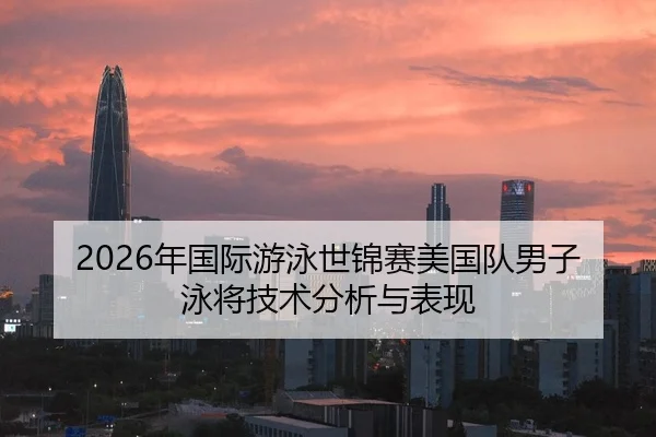 2026年国际游泳世锦赛美国队男子泳将技术分析与表现