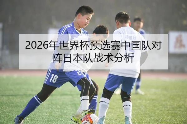 2026年世界杯预选赛中国队对阵日本队战术分析
