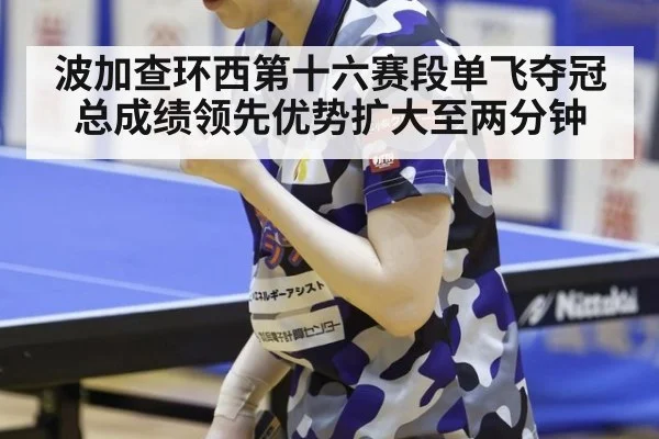 波加查环西第十六赛段单飞夺冠总成绩领先优势扩大至两分钟